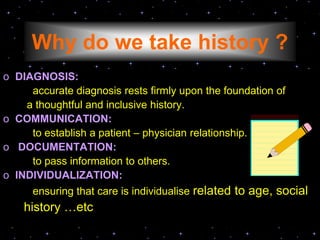 Why do we take history ?
o DIAGNOSIS:
accurate diagnosis rests firmly upon the foundation of
a thoughtful and inclusive history.
o COMMUNICATION:
to establish a patient – physician relationship.
o DOCUMENTATION:
to pass information to others.
o INDIVIDUALIZATION:
ensuring that care is individualise related to age, social
history …etc
 