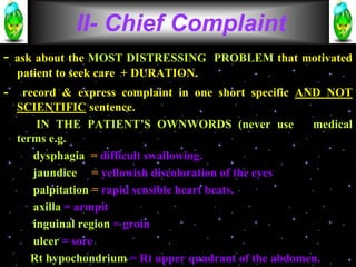 - ask about the MOST DISTRESSING PROBLEM that motivated
patient to seek care + DURATION.
- record & express complaint in one short specific AND NOT
SCIENTIFIC sentence.
IN THE PATIENT’S OWNWORDS (never use medical
terms e.g.
dysphagia = difficult swallowing.
jaundice = yellowish discoloration of the eyes
palpitation = rapid sensible heart beats.
axilla = armpit
inguinal region = groin
ulcer = sore
Rt hypochondrium = Rt upper quadrant of the abdomen.
II- Chief Complaint
 