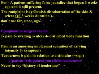For - A patient suffering form jaundice that began 3 weeks
ago and is still present.
The complaint is (yellowish discolouration of the skin &
sclera OF 3 weeks duration )…
don’t use for, since, ago…
Complaint in surgery my be:
1- pain 2- swelling 3- ulcer 4- disturbed body function
Pain is an annoying unpleasant sensation of varying
intensity (= symptom)
Tenderness is pain in relation to a stimulus (=sign)
(patient feels pain & you elicits tenderness)
Never to say “history of tenderness”
 