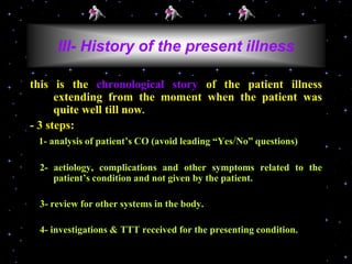 this is the chronological story of the patient illness
extending from the moment when the patient was
quite well till now.
- 3 steps:
1- analysis of patient’s CO (avoid leading “Yes/No” questions)
2- aetiology, complications and other symptoms related to the
patient’s condition and not given by the patient.
3- review for other systems in the body.
4- investigations & TTT received for the presenting condition.
III- History of the present illness
 