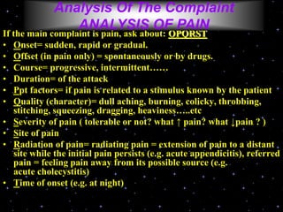 If the main complaint is pain, ask about: OPQRST
• Onset= sudden, rapid or gradual.
• Offset (in pain only) = spontaneously or by drugs.
• Course= progressive, intermittent……
• Duration= of the attack
• Ppt factors= if pain is related to a stimulus known by the patient
• Quality (character)= dull aching, burning, colicky, throbbing,
stitching, squeezing, dragging, heaviness…..etc
• Severity of pain ( tolerable or not? what ↑ pain? what ↓pain ? )
• Site of pain
• Radiation of pain= radiating pain = extension of pain to a distant
site while the initial pain persists (e.g. acute appendicitis), referred
pain = feeling pain away from its possible source (e.g.
acute cholecystitis)
• Time of onset (e.g. at night)
Analysis Of The Complaint
ANALYSIS OF PAIN
 