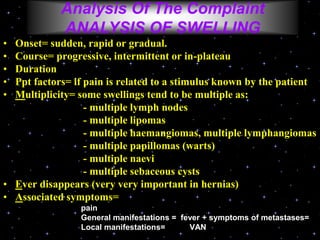 • Onset= sudden, rapid or gradual.
• Course= progressive, intermittent or in-plateau
• Duration
• Ppt factors= if pain is related to a stimulus known by the patient
• Multiplicity= some swellings tend to be multiple as:
- multiple lymph nodes
- multiple lipomas
- multiple haemangiomas, multiple lymphangiomas
- multiple papillomas (warts)
- multiple naevi
- multiple sebaceous cysts
• Ever disappears (very very important in hernias)
• Associated symptoms=
pain
General manifestations = fever + symptoms of metastases=
Local manifestations= VAN
Analysis Of The Complaint
ANALYSIS OF SWELLING
 