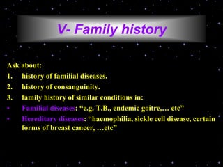 V- Family history
Ask about:
1. history of familial diseases.
2. history of consanguinity.
3. family history of similar conditions in:
• Familial diseases: “e.g. T.B., endemic goitre,… etc”
• Hereditary diseases: “haemophilia, sickle cell disease, certain
forms of breast cancer, …etc”
 