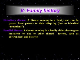 V- Family history
Hereditary disease: A disease running in a family and can be
passed from parents to their offspring (due to inherited
“mutations”).
Familial disease: A disease running in a family either due to gene
mutations or due to other shared factors, such as
environment and lifestyle.
 