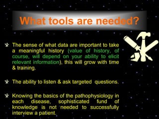 What tools are needed?
The sense of what data are important to take
a meaningful history (value of history, of
course, will depend on your ability to elicit
relevant information), this will grow with time
& training.
The ability to listen & ask targeted questions.
Knowing the basics of the pathophysiology in
each disease, sophisticated fund of
knowledge is not needed to successfully
interview a patient.
 