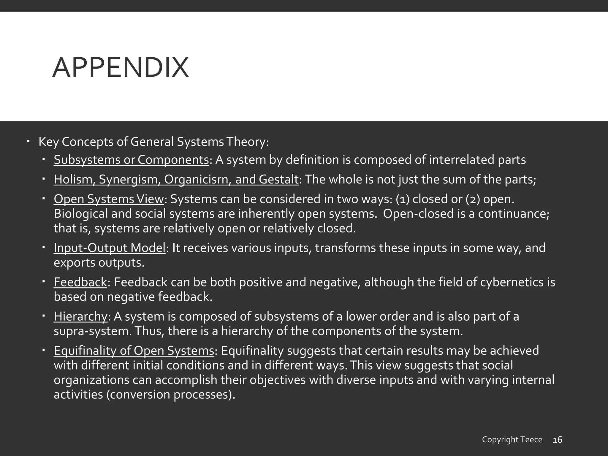 APPENDIX
 Key Concepts of General Systems Theory:
 Subsystems or Components: A system by definition is composed of interrelated parts
 Holism, Synergism, Organicisrn, and Gestalt:The whole is not just the sum of the parts;
 Open Systems View: Systems can be considered in two ways: (1) closed or (2) open.
Biological and social systems are inherently open systems. Open-closed is a continuance;
that is, systems are relatively open or relatively closed.
 Input-Output Model: It receives various inputs, transforms these inputs in some way, and
exports outputs.
 Feedback: Feedback can be both positive and negative, although the field of cybernetics is
based on negative feedback.
 Hierarchy: A system is composed of subsystems of a lower order and is also part of a
supra-system.Thus, there is a hierarchy of the components of the system.
 Equifinality of Open Systems: Equifinality suggests that certain results may be achieved
with different initial conditions and in different ways.This view suggests that social
organizations can accomplish their objectives with diverse inputs and with varying internal
activities (conversion processes).
Copyright Teece 16
 