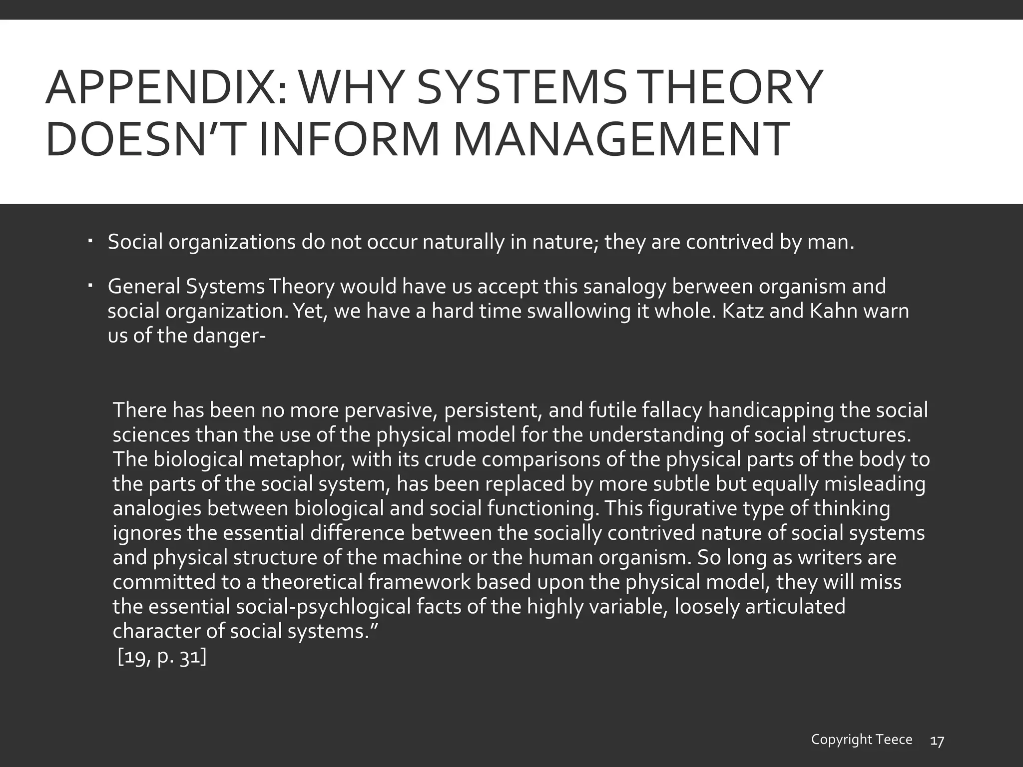 APPENDIX:WHY SYSTEMSTHEORY
DOESN’T INFORM MANAGEMENT
 Social organizations do not occur naturally in nature; they are contrived by man.
 General SystemsTheory would have us accept this sanalogy berween organism and
social organization.Yet, we have a hard time swallowing it whole. Katz and Kahn warn
us of the danger-
There has been no more pervasive, persistent, and futile fallacy handicapping the social
sciences than the use of the physical model for the understanding of social structures.
The biological metaphor, with its crude comparisons of the physical parts of the body to
the parts of the social system, has been replaced by more subtle but equally misleading
analogies between biological and social functioning. This figurative type of thinking
ignores the essential difference between the socially contrived nature of social systems
and physical structure of the machine or the human organism. So long as writers are
committed to a theoretical framework based upon the physical model, they will miss
the essential social-psychlogical facts of the highly variable, loosely articulated
character of social systems.”
[19, p. 31]
Copyright Teece 17
 