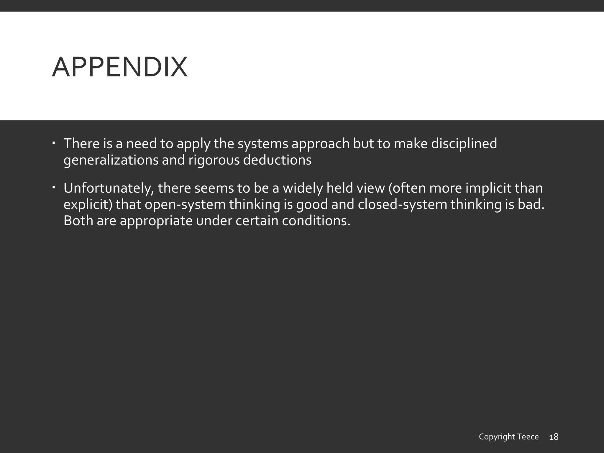 APPENDIX
 There is a need to apply the systems approach but to make disciplined
generalizations and rigorous deductions
 Unfortunately, there seems to be a widely held view (often more implicit than
explicit) that open-system thinking is good and closed-system thinking is bad.
Both are appropriate under certain conditions.
Copyright Teece 18
 