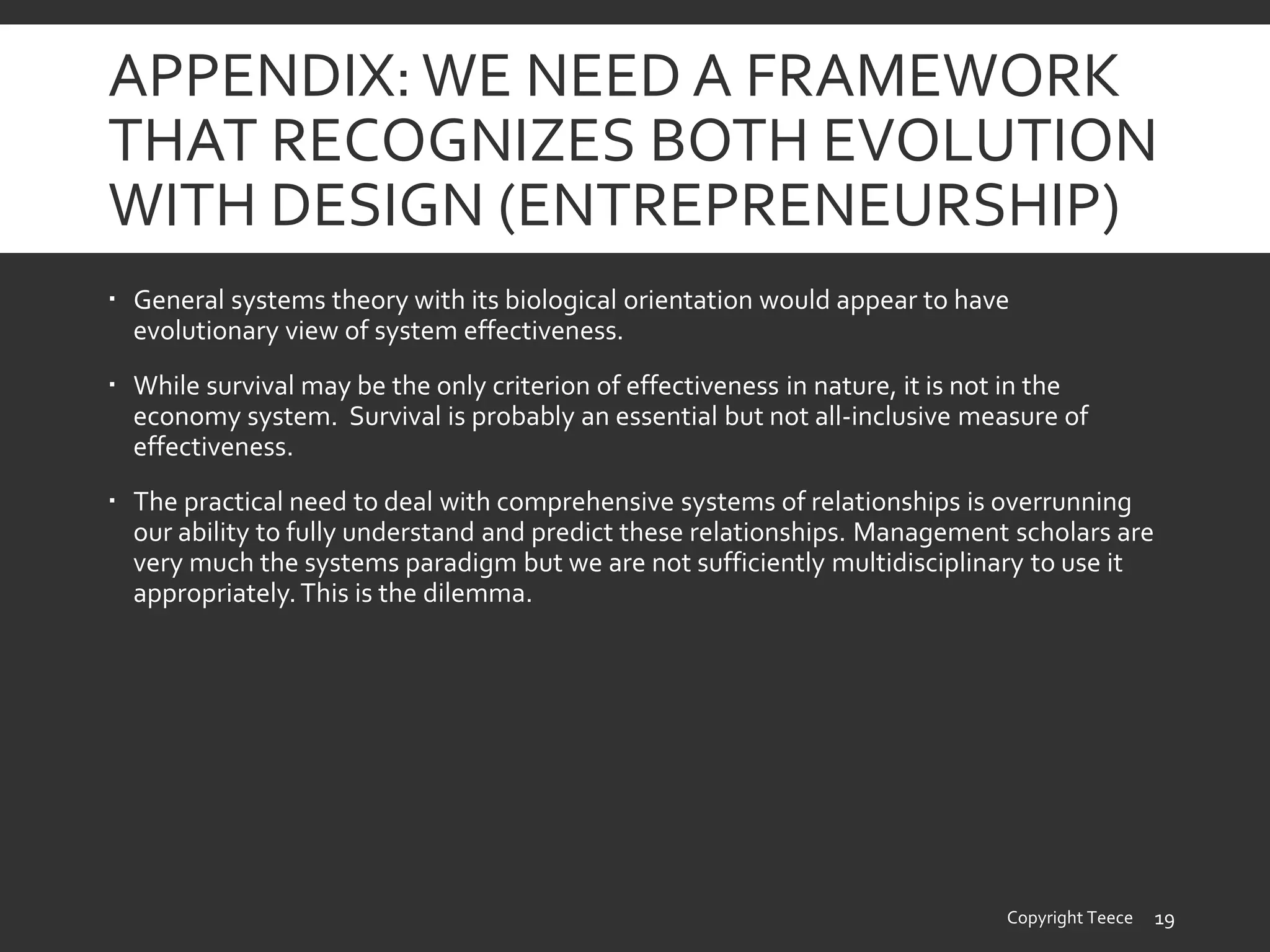 APPENDIX:WE NEED A FRAMEWORK
THAT RECOGNIZES BOTH EVOLUTION
WITH DESIGN (ENTREPRENEURSHIP)
 General systems theory with its biological orientation would appear to have
evolutionary view of system effectiveness.
 While survival may be the only criterion of effectiveness in nature, it is not in the
economy system. Survival is probably an essential but not all-inclusive measure of
effectiveness.
 The practical need to deal with comprehensive systems of relationships is overrunning
our ability to fully understand and predict these relationships. Management scholars are
very much the systems paradigm but we are not sufficiently multidisciplinary to use it
appropriately.This is the dilemma.
Copyright Teece 19
 