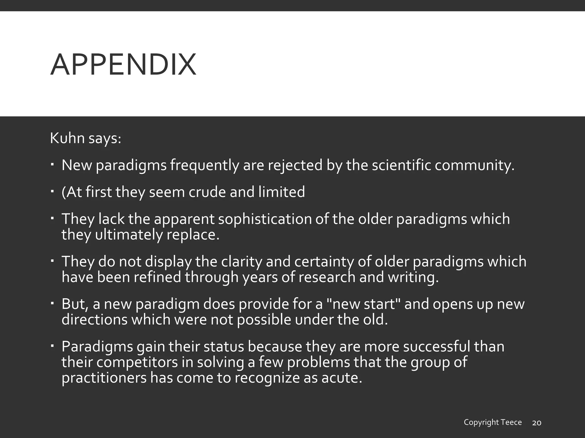 APPENDIX
Kuhn says:
 New paradigms frequently are rejected by the scientific community.
 (At first they seem crude and limited
 They lack the apparent sophistication of the older paradigms which
they ultimately replace.
 They do not display the clarity and certainty of older paradigms which
have been refined through years of research and writing.
 But, a new paradigm does provide for a "new start" and opens up new
directions which were not possible under the old.
 Paradigms gain their status because they are more successful than
their competitors in solving a few problems that the group of
practitioners has come to recognize as acute.
Copyright Teece 20
 