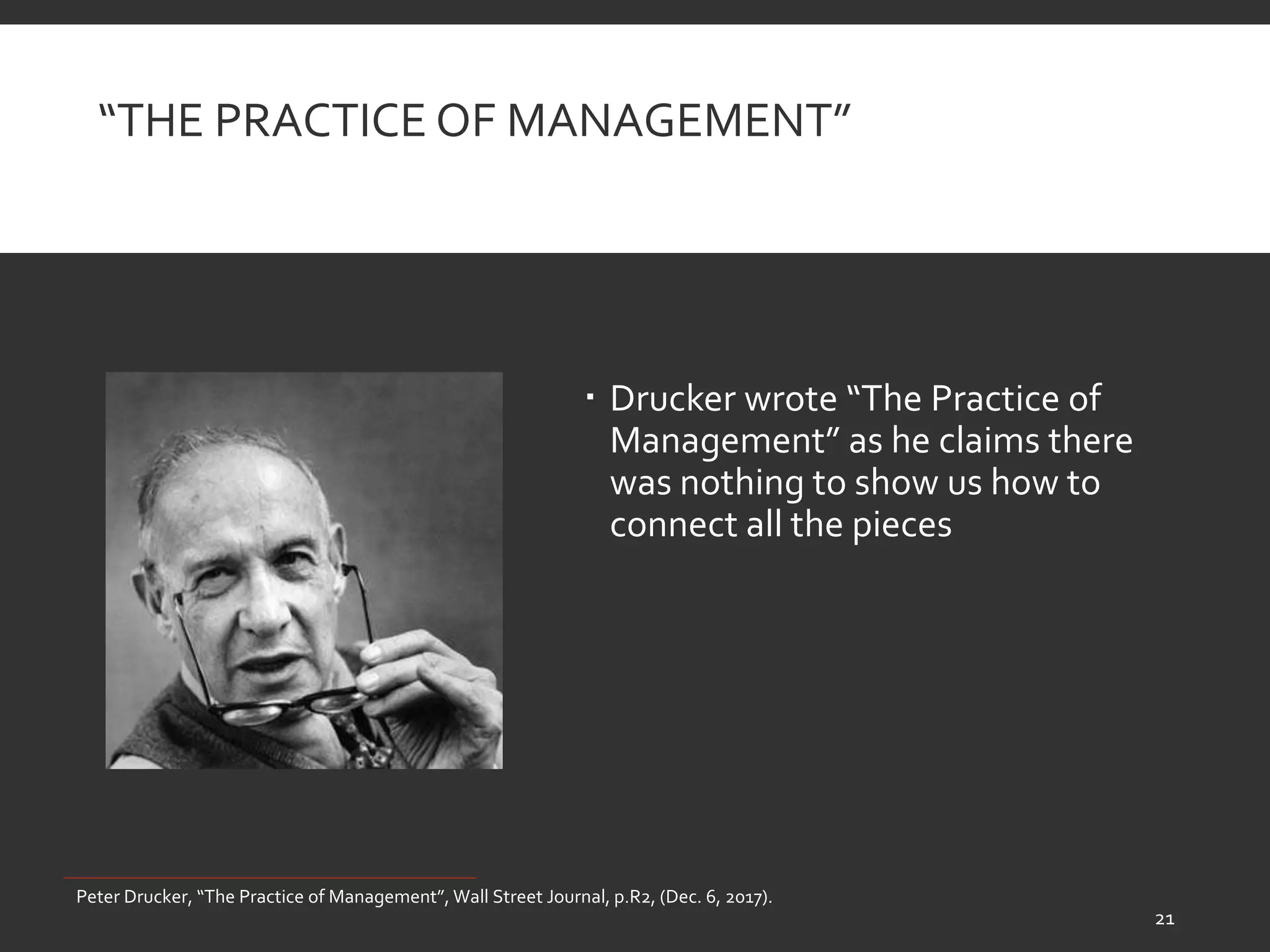 “THE PRACTICE OF MANAGEMENT”
 Drucker wrote “The Practice of
Management” as he claims there
was nothing to show us how to
connect all the pieces
Peter Drucker, “The Practice of Management”, Wall Street Journal, p.R2, (Dec. 6, 2017).
21
 
