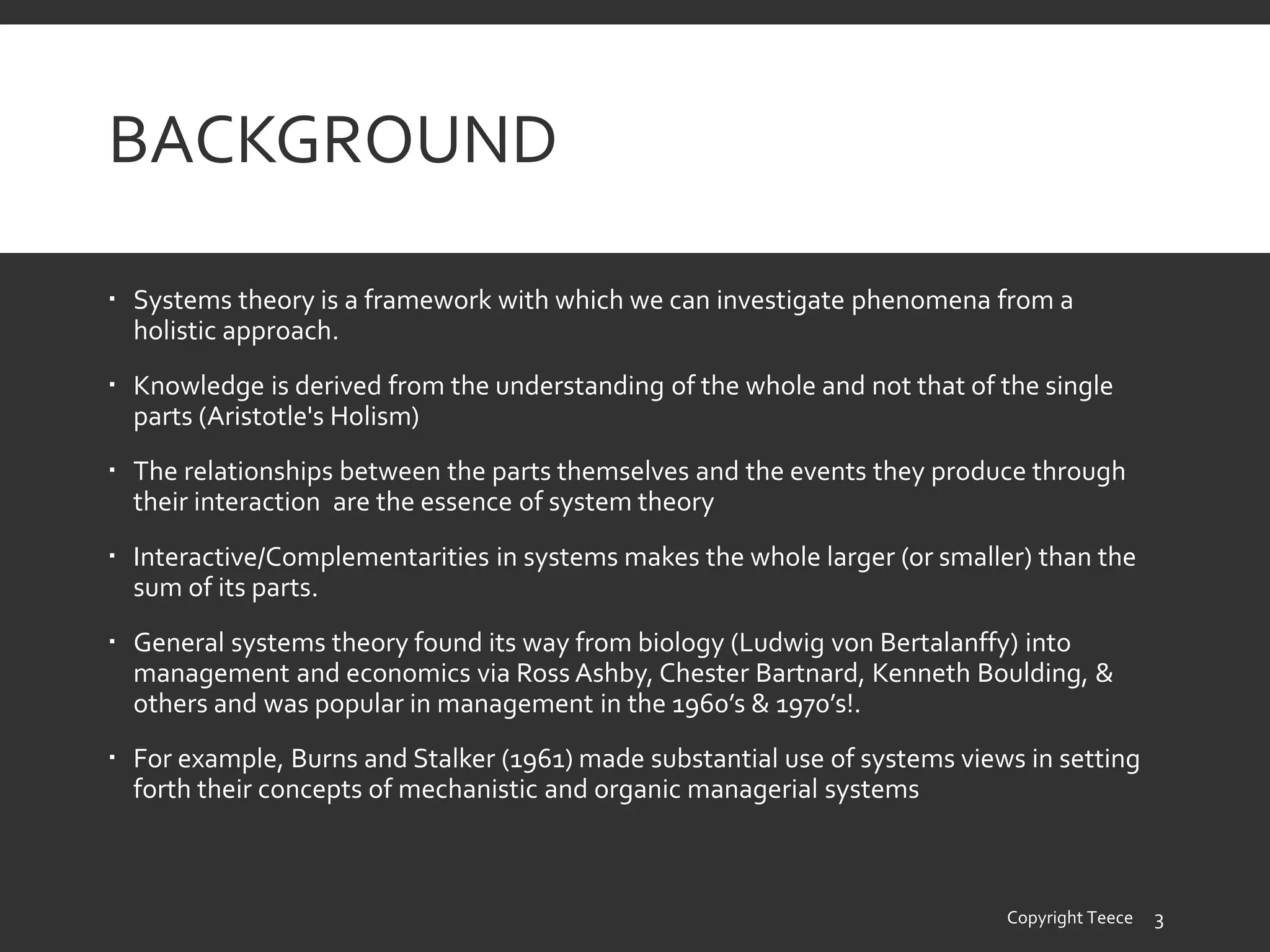 BACKGROUND
 Systems theory is a framework with which we can investigate phenomena from a
holistic approach.
 Knowledge is derived from the understanding of the whole and not that of the single
parts (Aristotle's Holism)
 The relationships between the parts themselves and the events they produce through
their interaction are the essence of system theory
 Interactive/Complementarities in systems makes the whole larger (or smaller) than the
sum of its parts.
 General systems theory found its way from biology (Ludwig von Bertalanffy) into
management and economics via Ross Ashby, Chester Bartnard, Kenneth Boulding, &
others and was popular in management in the 1960’s & 1970’s!.
 For example, Burns and Stalker (1961) made substantial use of systems views in setting
forth their concepts of mechanistic and organic managerial systems
Copyright Teece 3
 