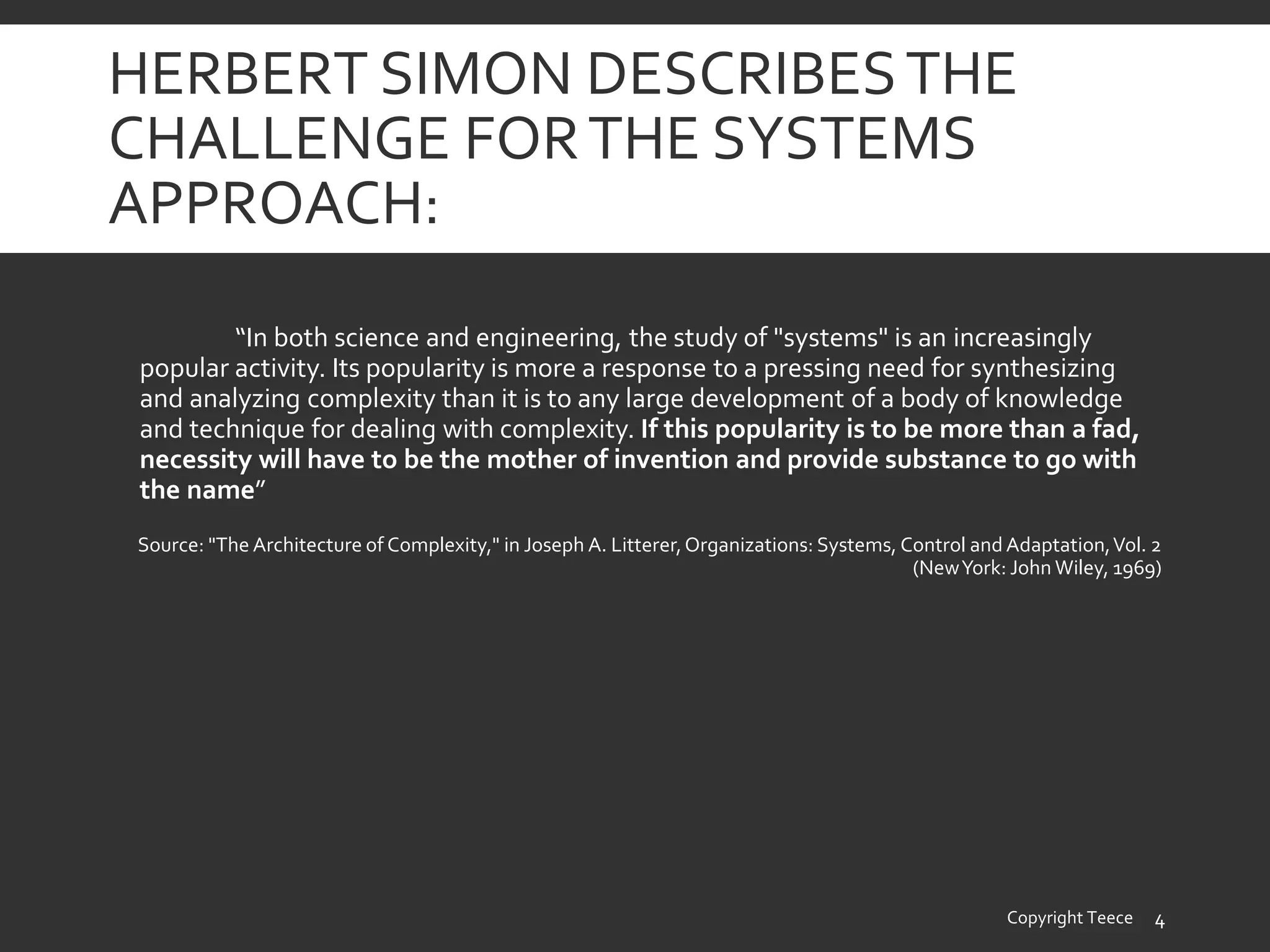 HERBERT SIMON DESCRIBESTHE
CHALLENGE FORTHE SYSTEMS
APPROACH:
“In both science and engineering, the study of "systems" is an increasingly
popular activity. Its popularity is more a response to a pressing need for synthesizing
and analyzing complexity than it is to any large development of a body of knowledge
and technique for dealing with complexity. If this popularity is to be more than a fad,
necessity will have to be the mother of invention and provide substance to go with
the name”
Source: "The Architecture of Complexity," in Joseph A. Litterer,Organizations: Systems, Control and Adaptation,Vol. 2
(NewYork: John Wiley, 1969)
Copyright Teece 4
 