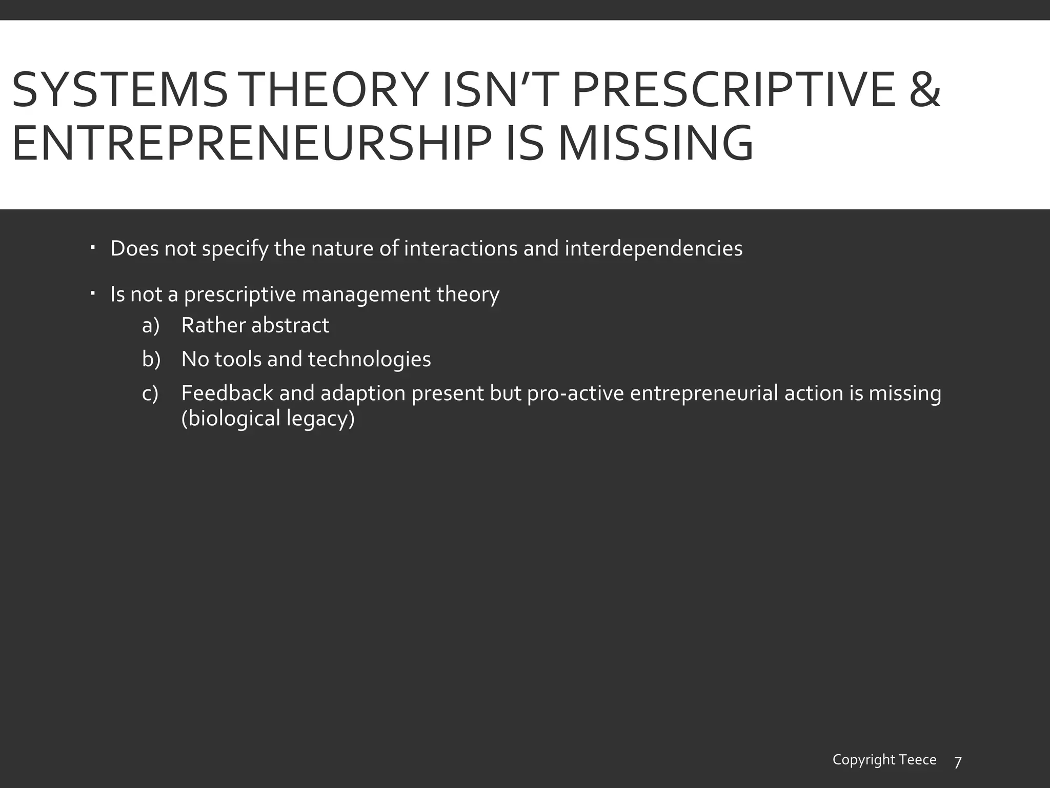 SYSTEMSTHEORY ISN’T PRESCRIPTIVE &
ENTREPRENEURSHIP IS MISSING
 Does not specify the nature of interactions and interdependencies
 Is not a prescriptive management theory
a) Rather abstract
b) No tools and technologies
c) Feedback and adaption present but pro-active entrepreneurial action is missing
(biological legacy)
Copyright Teece 7
 