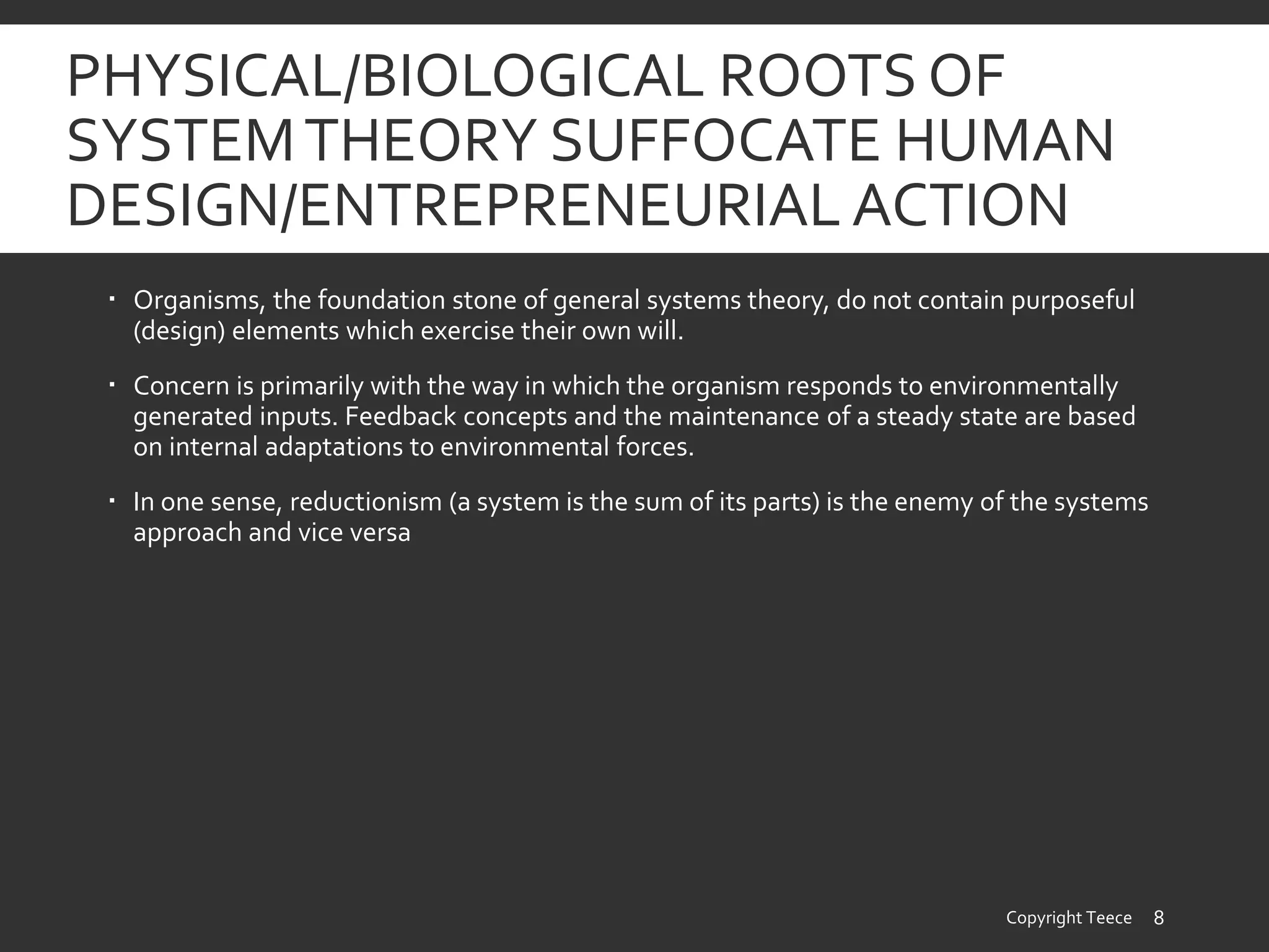 PHYSICAL/BIOLOGICAL ROOTS OF
SYSTEMTHEORY SUFFOCATE HUMAN
DESIGN/ENTREPRENEURIAL ACTION
 Organisms, the foundation stone of general systems theory, do not contain purposeful
(design) elements which exercise their own will.
 Concern is primarily with the way in which the organism responds to environmentally
generated inputs. Feedback concepts and the maintenance of a steady state are based
on internal adaptations to environmental forces.
 In one sense, reductionism (a system is the sum of its parts) is the enemy of the systems
approach and vice versa
Copyright Teece 8
 