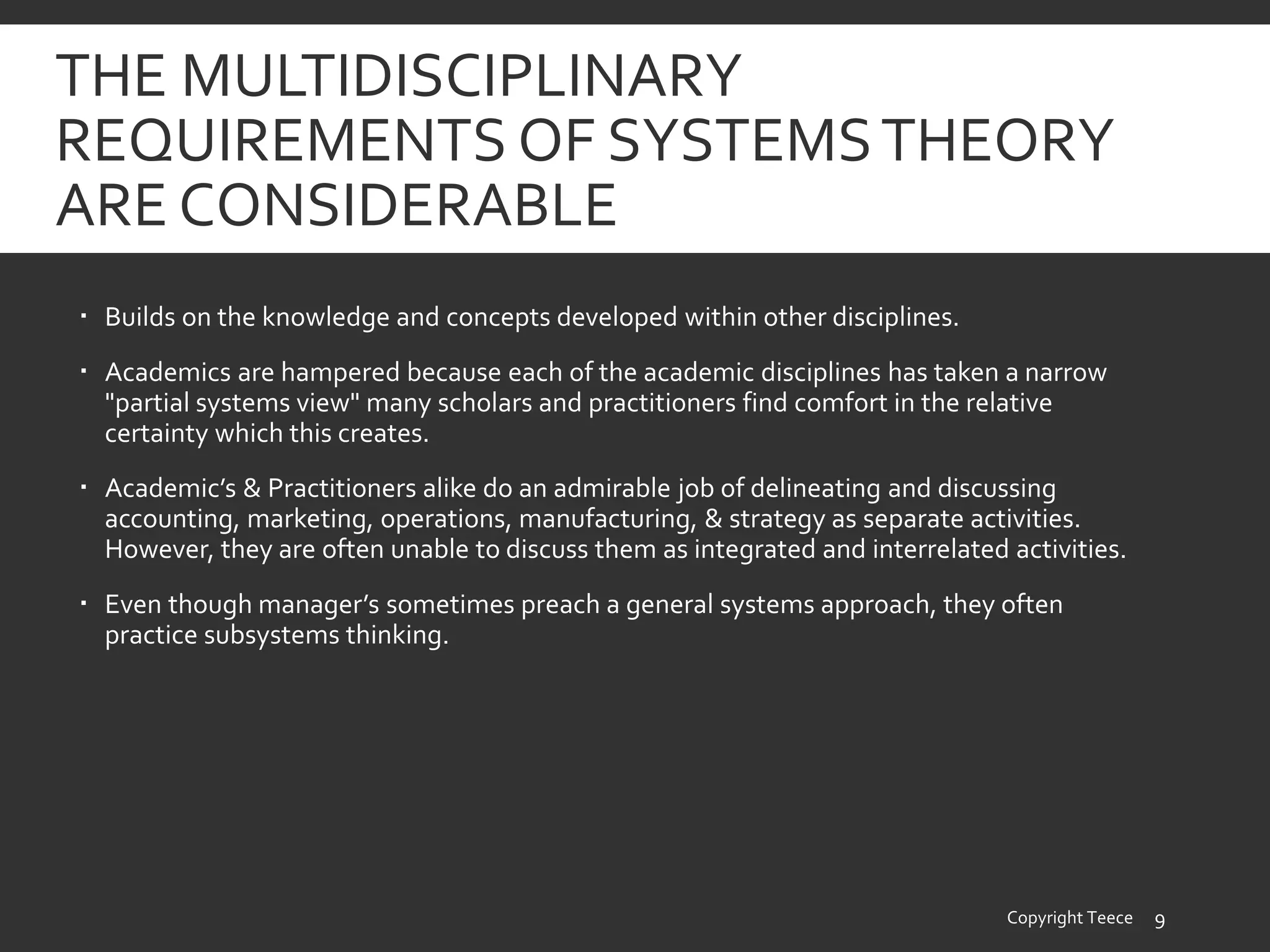 THE MULTIDISCIPLINARY
REQUIREMENTS OF SYSTEMSTHEORY
ARE CONSIDERABLE
 Builds on the knowledge and concepts developed within other disciplines.
 Academics are hampered because each of the academic disciplines has taken a narrow
"partial systems view" many scholars and practitioners find comfort in the relative
certainty which this creates.
 Academic’s & Practitioners alike do an admirable job of delineating and discussing
accounting, marketing, operations, manufacturing, & strategy as separate activities.
However, they are often unable to discuss them as integrated and interrelated activities.
 Even though manager’s sometimes preach a general systems approach, they often
practice subsystems thinking.
Copyright Teece 9
 