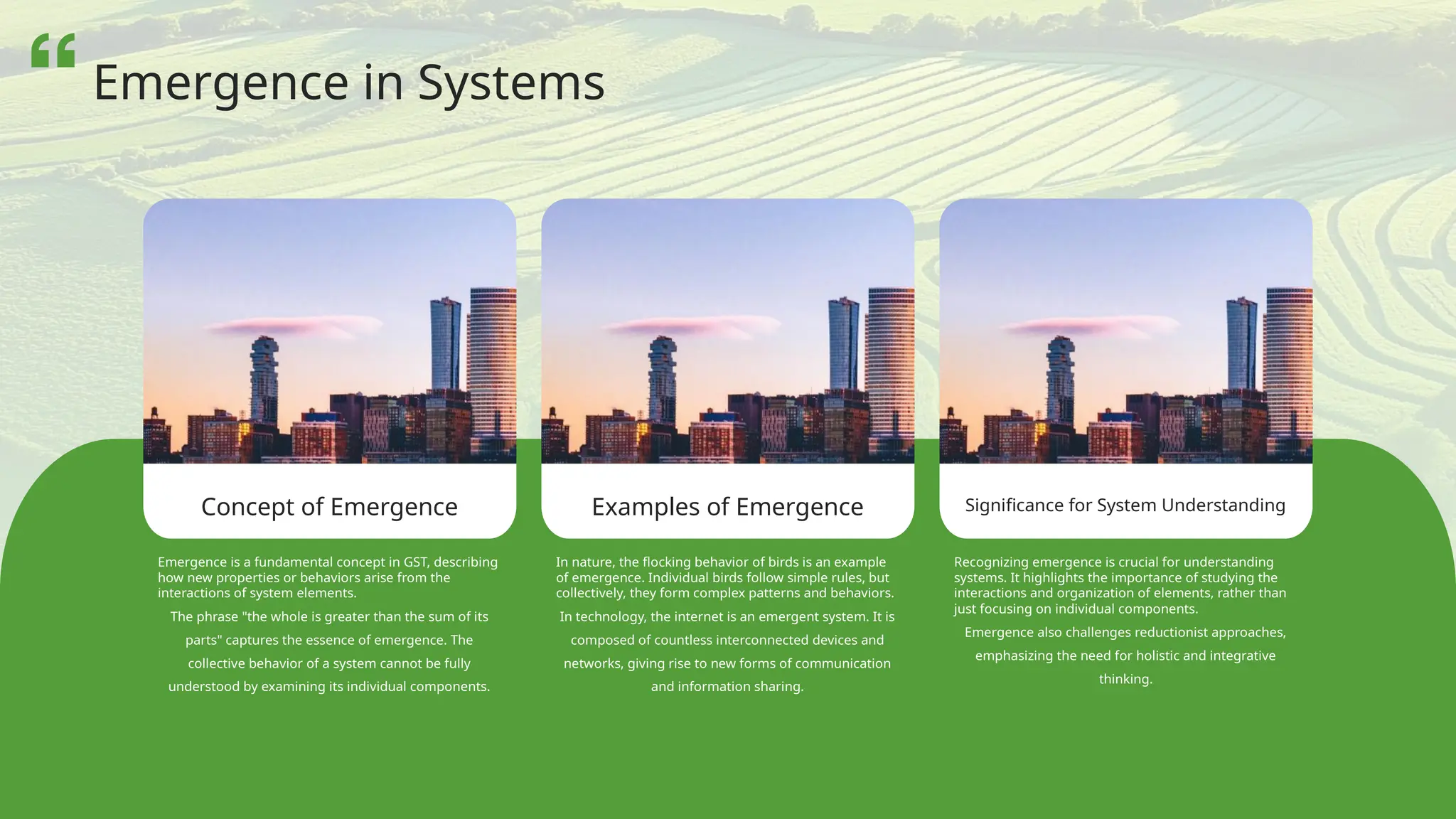 Concept of Emergence Examples of Emergence Significance for System Understanding
Emergence is a fundamental concept in GST, describing
how new properties or behaviors arise from the
interactions of system elements.
The phrase "the whole is greater than the sum of its
parts" captures the essence of emergence. The
collective behavior of a system cannot be fully
understood by examining its individual components.
In nature, the flocking behavior of birds is an example
of emergence. Individual birds follow simple rules, but
collectively, they form complex patterns and behaviors.
In technology, the internet is an emergent system. It is
composed of countless interconnected devices and
networks, giving rise to new forms of communication
and information sharing.
Recognizing emergence is crucial for understanding
systems. It highlights the importance of studying the
interactions and organization of elements, rather than
just focusing on individual components.
Emergence also challenges reductionist approaches,
emphasizing the need for holistic and integrative
thinking.
Emergence in Systems
 