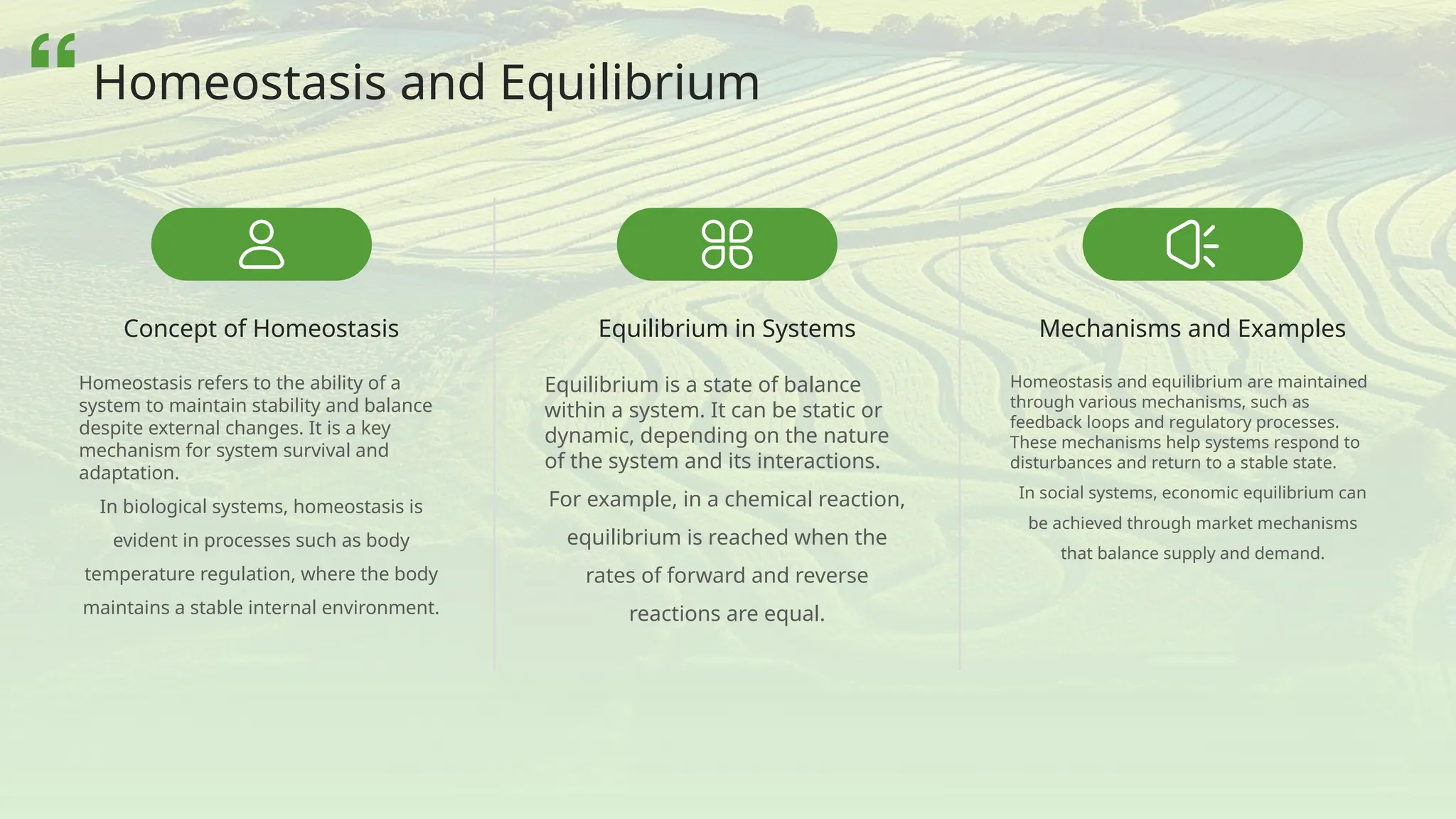 Concept of Homeostasis
Homeostasis refers to the ability of a
system to maintain stability and balance
despite external changes. It is a key
mechanism for system survival and
adaptation.
In biological systems, homeostasis is
evident in processes such as body
temperature regulation, where the body
maintains a stable internal environment.
Equilibrium in Systems
Equilibrium is a state of balance
within a system. It can be static or
dynamic, depending on the nature
of the system and its interactions.
For example, in a chemical reaction,
equilibrium is reached when the
rates of forward and reverse
reactions are equal.
Mechanisms and Examples
Homeostasis and equilibrium are maintained
through various mechanisms, such as
feedback loops and regulatory processes.
These mechanisms help systems respond to
disturbances and return to a stable state.
In social systems, economic equilibrium can
be achieved through market mechanisms
that balance supply and demand.
Homeostasis and Equilibrium
 