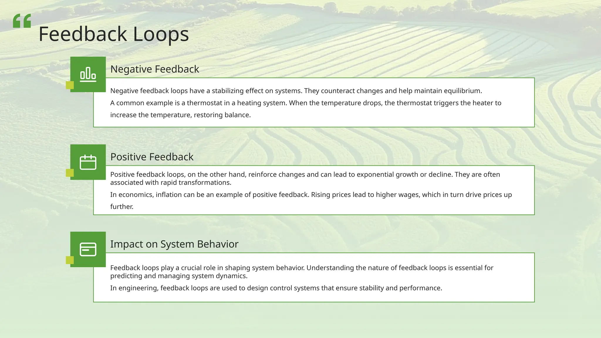 Negative feedback loops have a stabilizing effect on systems. They counteract changes and help maintain equilibrium.
A common example is a thermostat in a heating system. When the temperature drops, the thermostat triggers the heater to
increase the temperature, restoring balance.
Negative Feedback
Positive feedback loops, on the other hand, reinforce changes and can lead to exponential growth or decline. They are often
associated with rapid transformations.
In economics, inflation can be an example of positive feedback. Rising prices lead to higher wages, which in turn drive prices up
further.
Positive Feedback
Feedback loops play a crucial role in shaping system behavior. Understanding the nature of feedback loops is essential for
predicting and managing system dynamics.
In engineering, feedback loops are used to design control systems that ensure stability and performance.
Impact on System Behavior
Feedback Loops
 