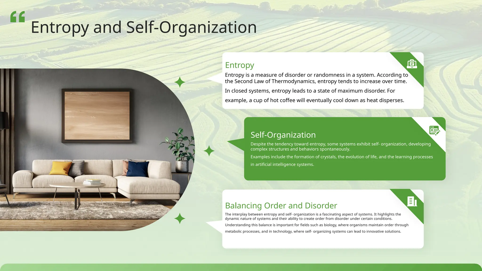Entropy is a measure of disorder or randomness in a system. According to
the Second Law of Thermodynamics, entropy tends to increase over time.
In closed systems, entropy leads to a state of maximum disorder. For
example, a cup of hot coffee will eventually cool down as heat disperses.
Entropy
Self-Organization
Despite the tendency toward entropy, some systems exhibit self- organization, developing
complex structures and behaviors spontaneously.
Examples include the formation of crystals, the evolution of life, and the learning processes
in artificial intelligence systems.
Balancing Order and Disorder
The interplay between entropy and self- organization is a fascinating aspect of systems. It highlights the
dynamic nature of systems and their ability to create order from disorder under certain conditions.
Understanding this balance is important for fields such as biology, where organisms maintain order through
metabolic processes, and in technology, where self- organizing systems can lead to innovative solutions.
Entropy and Self-Organization
 