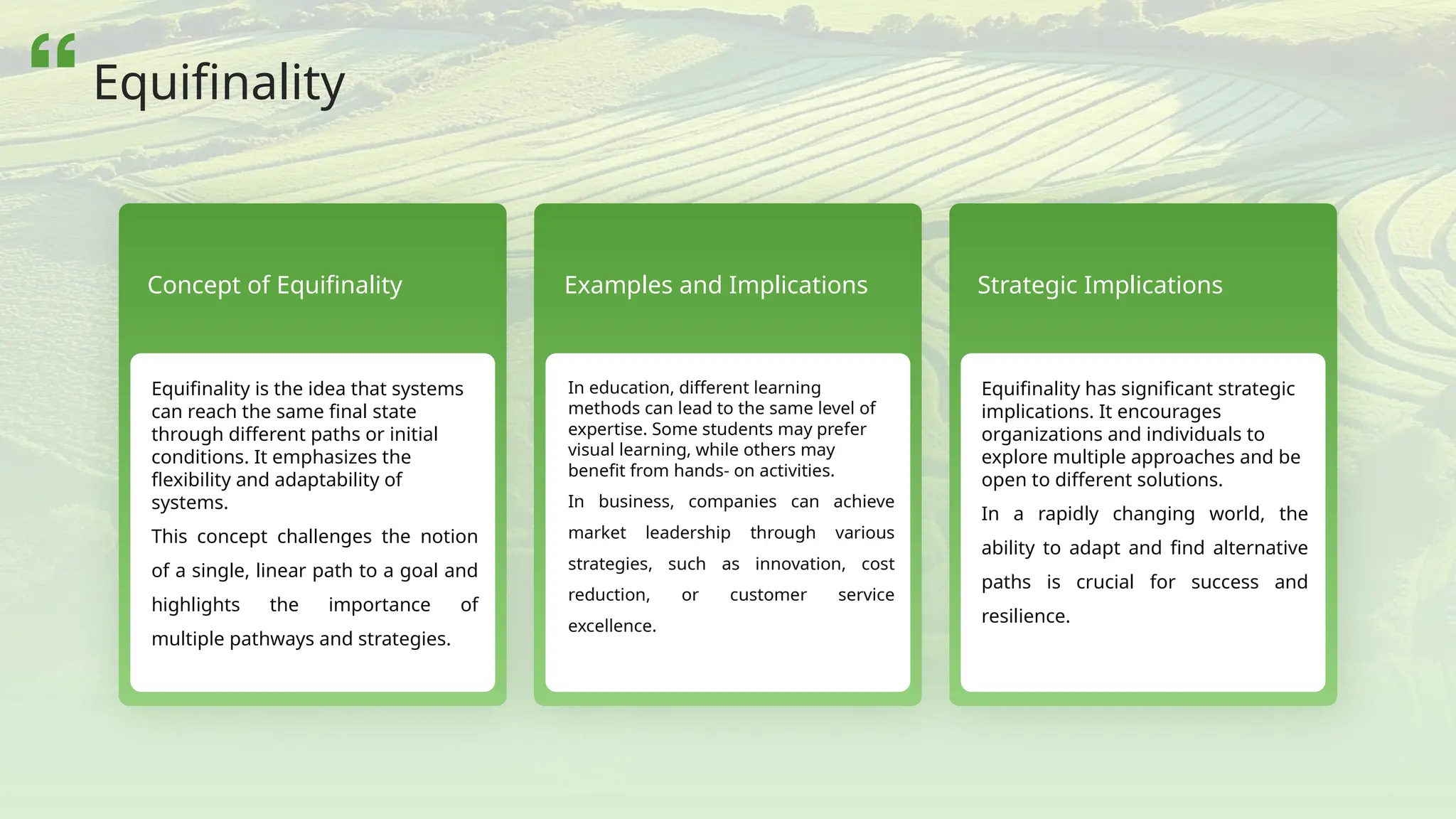 Concept of Equifinality
Equifinality is the idea that systems
can reach the same final state
through different paths or initial
conditions. It emphasizes the
flexibility and adaptability of
systems.
This concept challenges the notion
of a single, linear path to a goal and
highlights the importance of
multiple pathways and strategies.
Examples and Implications
In education, different learning
methods can lead to the same level of
expertise. Some students may prefer
visual learning, while others may
benefit from hands- on activities.
In business, companies can achieve
market leadership through various
strategies, such as innovation, cost
reduction, or customer service
excellence.
Strategic Implications
Equifinality has significant strategic
implications. It encourages
organizations and individuals to
explore multiple approaches and be
open to different solutions.
In a rapidly changing world, the
ability to adapt and find alternative
paths is crucial for success and
resilience.
Equifinality
 