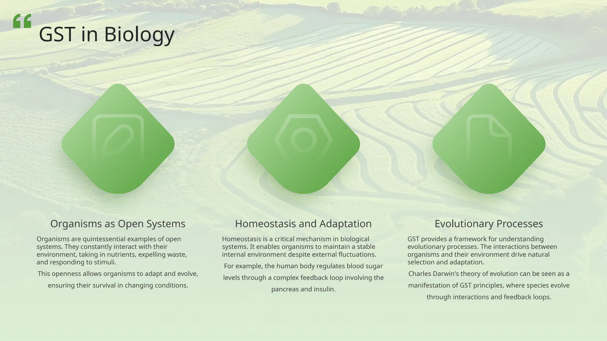 Organisms as Open Systems
Organisms are quintessential examples of open
systems. They constantly interact with their
environment, taking in nutrients, expelling waste,
and responding to stimuli.
This openness allows organisms to adapt and evolve,
ensuring their survival in changing conditions.
Evolutionary Processes
GST provides a framework for understanding
evolutionary processes. The interactions between
organisms and their environment drive natural
selection and adaptation.
Charles Darwin's theory of evolution can be seen as a
manifestation of GST principles, where species evolve
through interactions and feedback loops.
Homeostasis and Adaptation
Homeostasis is a critical mechanism in biological
systems. It enables organisms to maintain a stable
internal environment despite external fluctuations.
For example, the human body regulates blood sugar
levels through a complex feedback loop involving the
pancreas and insulin.
GST in Biology
 
