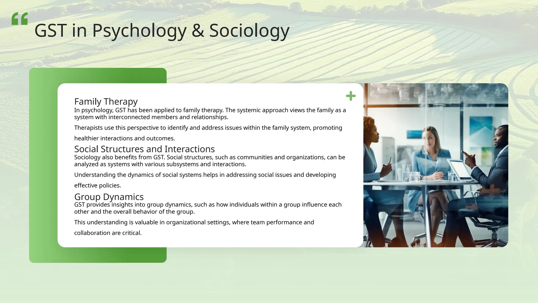 In psychology, GST has been applied to family therapy. The systemic approach views the family as a
system with interconnected members and relationships.
Therapists use this perspective to identify and address issues within the family system, promoting
healthier interactions and outcomes.
Sociology also benefits from GST. Social structures, such as communities and organizations, can be
analyzed as systems with various subsystems and interactions.
Understanding the dynamics of social systems helps in addressing social issues and developing
effective policies.
GST provides insights into group dynamics, such as how individuals within a group influence each
other and the overall behavior of the group.
This understanding is valuable in organizational settings, where team performance and
collaboration are critical.
Family Therapy
Social Structures and Interactions
Group Dynamics
GST in Psychology & Sociology
 