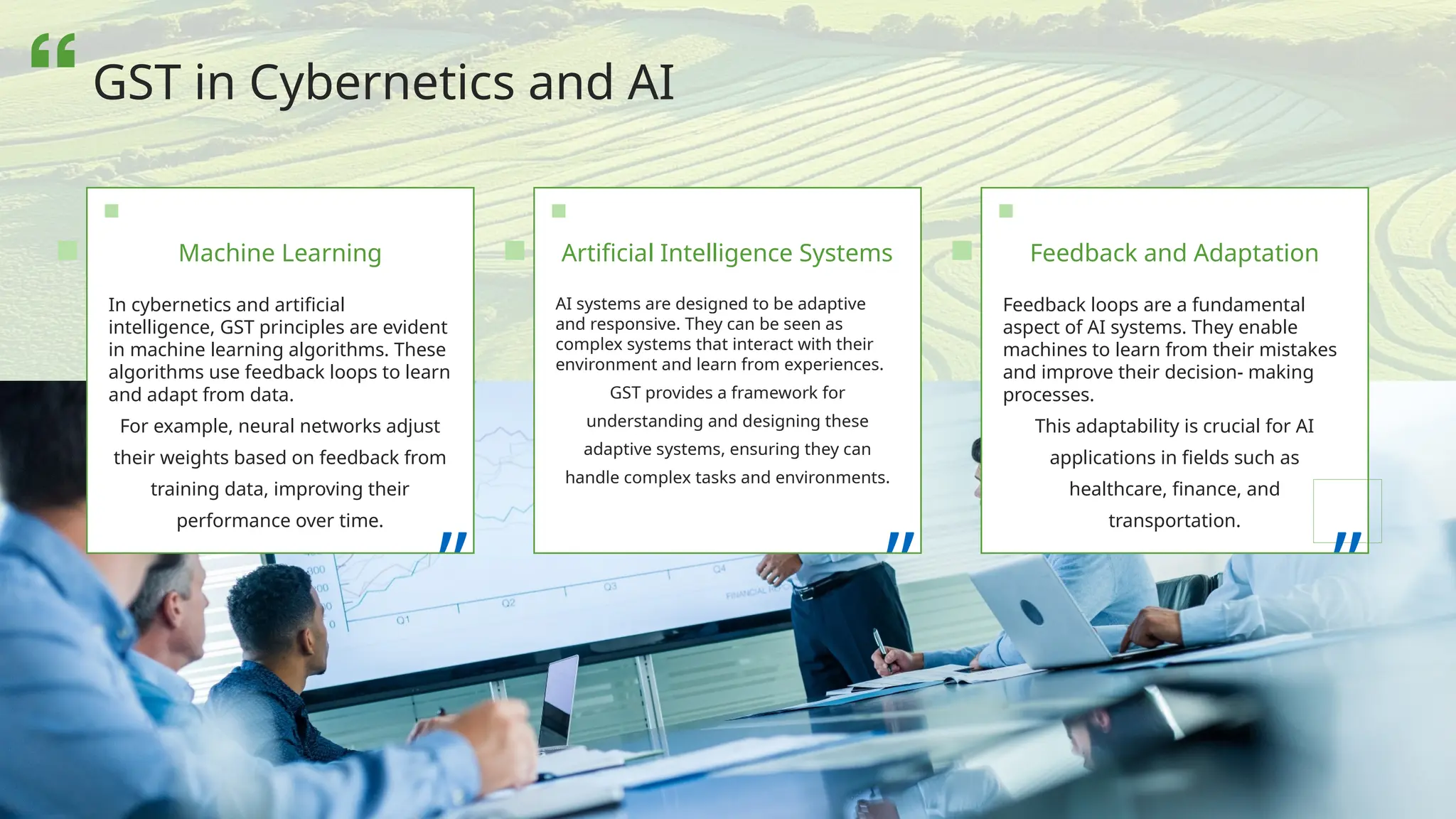 In cybernetics and artificial
intelligence, GST principles are evident
in machine learning algorithms. These
algorithms use feedback loops to learn
and adapt from data.
For example, neural networks adjust
their weights based on feedback from
training data, improving their
performance over time.
”
AI systems are designed to be adaptive
and responsive. They can be seen as
complex systems that interact with their
environment and learn from experiences.
GST provides a framework for
understanding and designing these
adaptive systems, ensuring they can
handle complex tasks and environments.
”
Machine Learning Artificial Intelligence Systems
Feedback loops are a fundamental
aspect of AI systems. They enable
machines to learn from their mistakes
and improve their decision- making
processes.
This adaptability is crucial for AI
applications in fields such as
healthcare, finance, and
transportation.
”
Feedback and Adaptation
GST in Cybernetics and AI
 