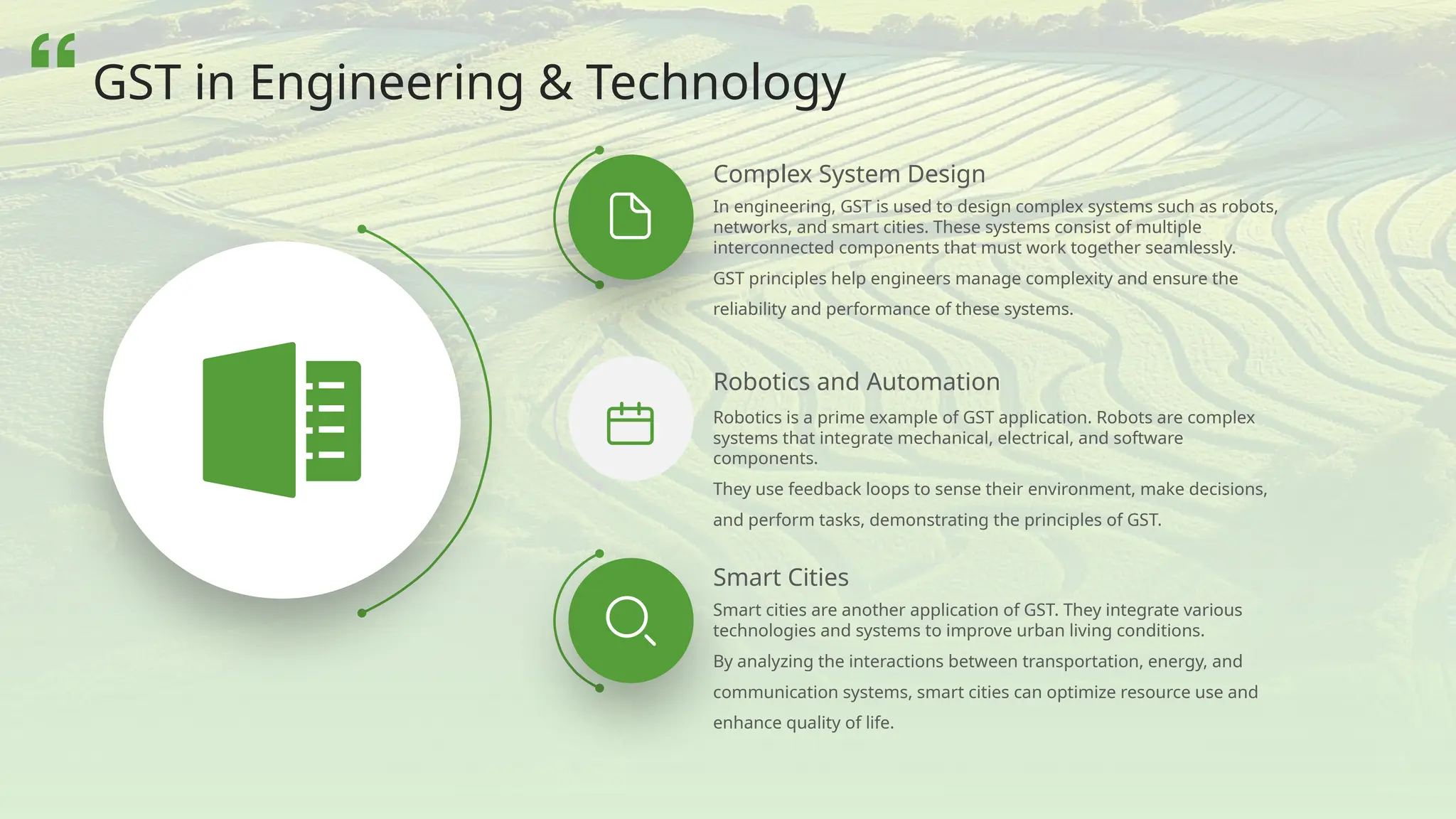 Robotics is a prime example of GST application. Robots are complex
systems that integrate mechanical, electrical, and software
components.
They use feedback loops to sense their environment, make decisions,
and perform tasks, demonstrating the principles of GST.
In engineering, GST is used to design complex systems such as robots,
networks, and smart cities. These systems consist of multiple
interconnected components that must work together seamlessly.
GST principles help engineers manage complexity and ensure the
reliability and performance of these systems.
Smart Cities
Smart cities are another application of GST. They integrate various
technologies and systems to improve urban living conditions.
By analyzing the interactions between transportation, energy, and
communication systems, smart cities can optimize resource use and
enhance quality of life.
Robotics and Automation
Complex System Design
GST in Engineering & Technology
 