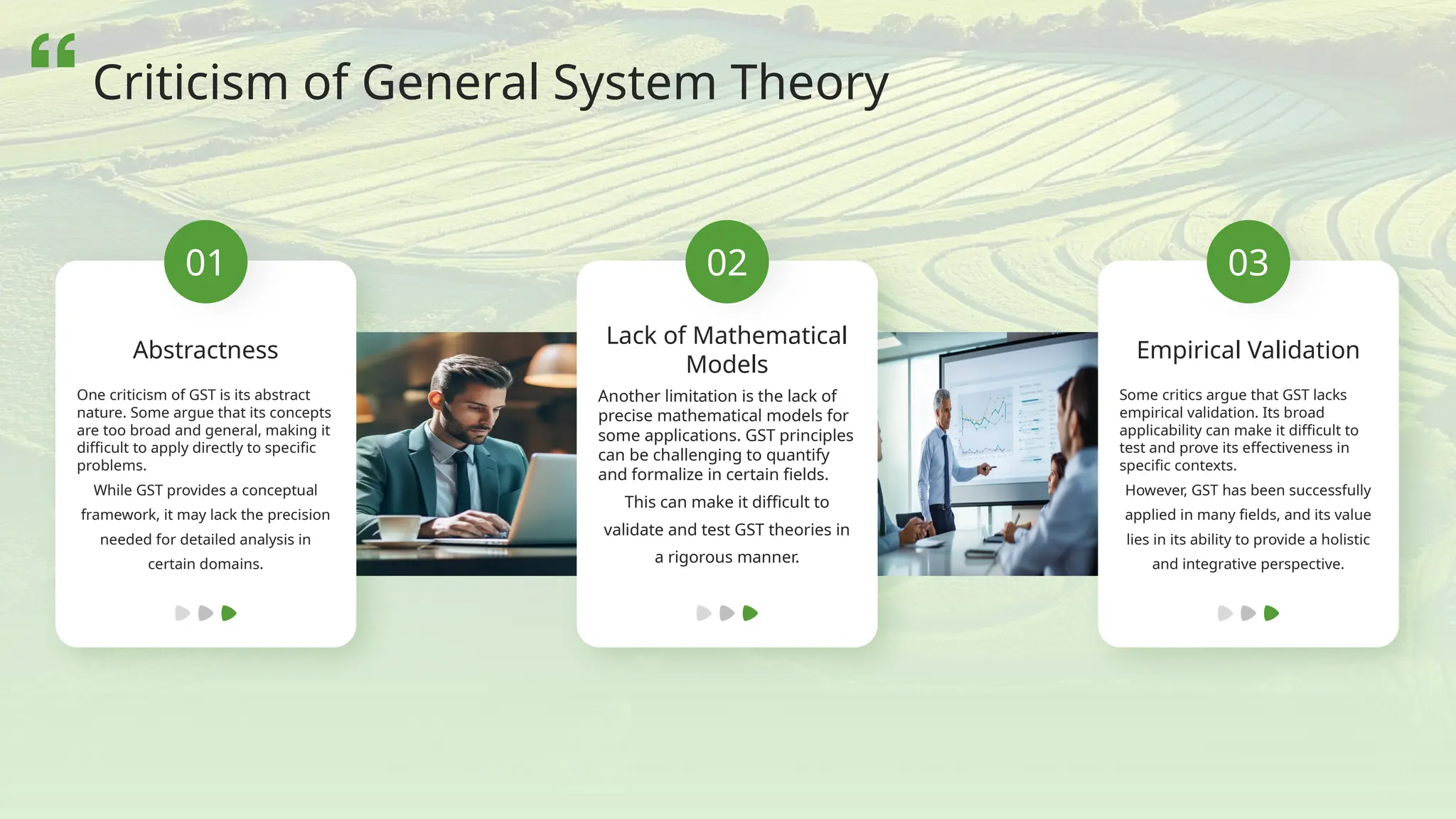 01
Abstractness
One criticism of GST is its abstract
nature. Some argue that its concepts
are too broad and general, making it
difficult to apply directly to specific
problems.
While GST provides a conceptual
framework, it may lack the precision
needed for detailed analysis in
certain domains.
02
Lack of Mathematical
Models
Another limitation is the lack of
precise mathematical models for
some applications. GST principles
can be challenging to quantify
and formalize in certain fields.
This can make it difficult to
validate and test GST theories in
a rigorous manner.
03
Empirical Validation
Some critics argue that GST lacks
empirical validation. Its broad
applicability can make it difficult to
test and prove its effectiveness in
specific contexts.
However, GST has been successfully
applied in many fields, and its value
lies in its ability to provide a holistic
and integrative perspective.
Criticism of General System Theory
 