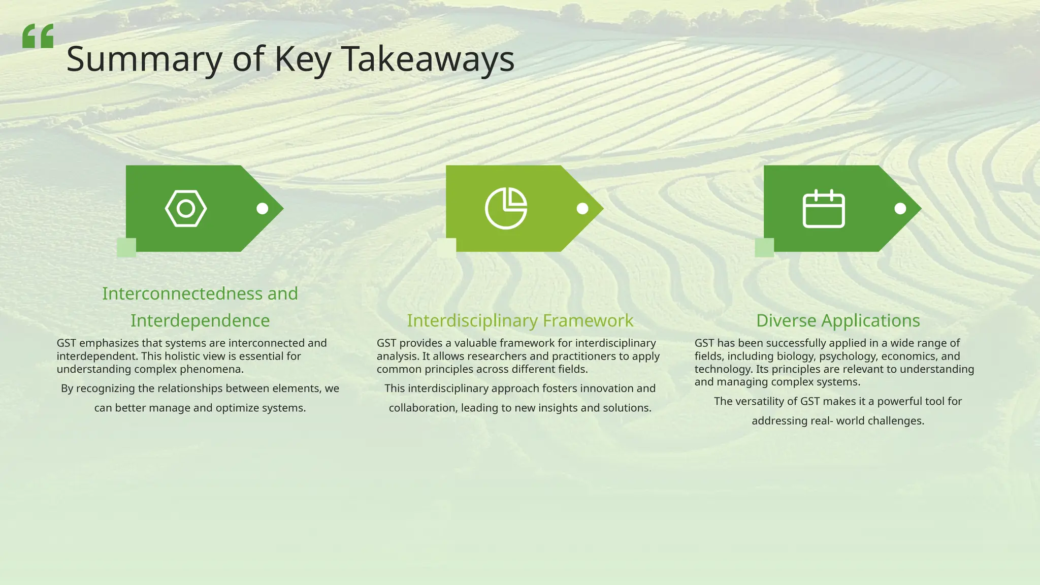 GST emphasizes that systems are interconnected and
interdependent. This holistic view is essential for
understanding complex phenomena.
By recognizing the relationships between elements, we
can better manage and optimize systems.
Interconnectedness and
Interdependence
GST provides a valuable framework for interdisciplinary
analysis. It allows researchers and practitioners to apply
common principles across different fields.
This interdisciplinary approach fosters innovation and
collaboration, leading to new insights and solutions.
Interdisciplinary Framework
GST has been successfully applied in a wide range of
fields, including biology, psychology, economics, and
technology. Its principles are relevant to understanding
and managing complex systems.
The versatility of GST makes it a powerful tool for
addressing real- world challenges.
Diverse Applications
Summary of Key Takeaways
 