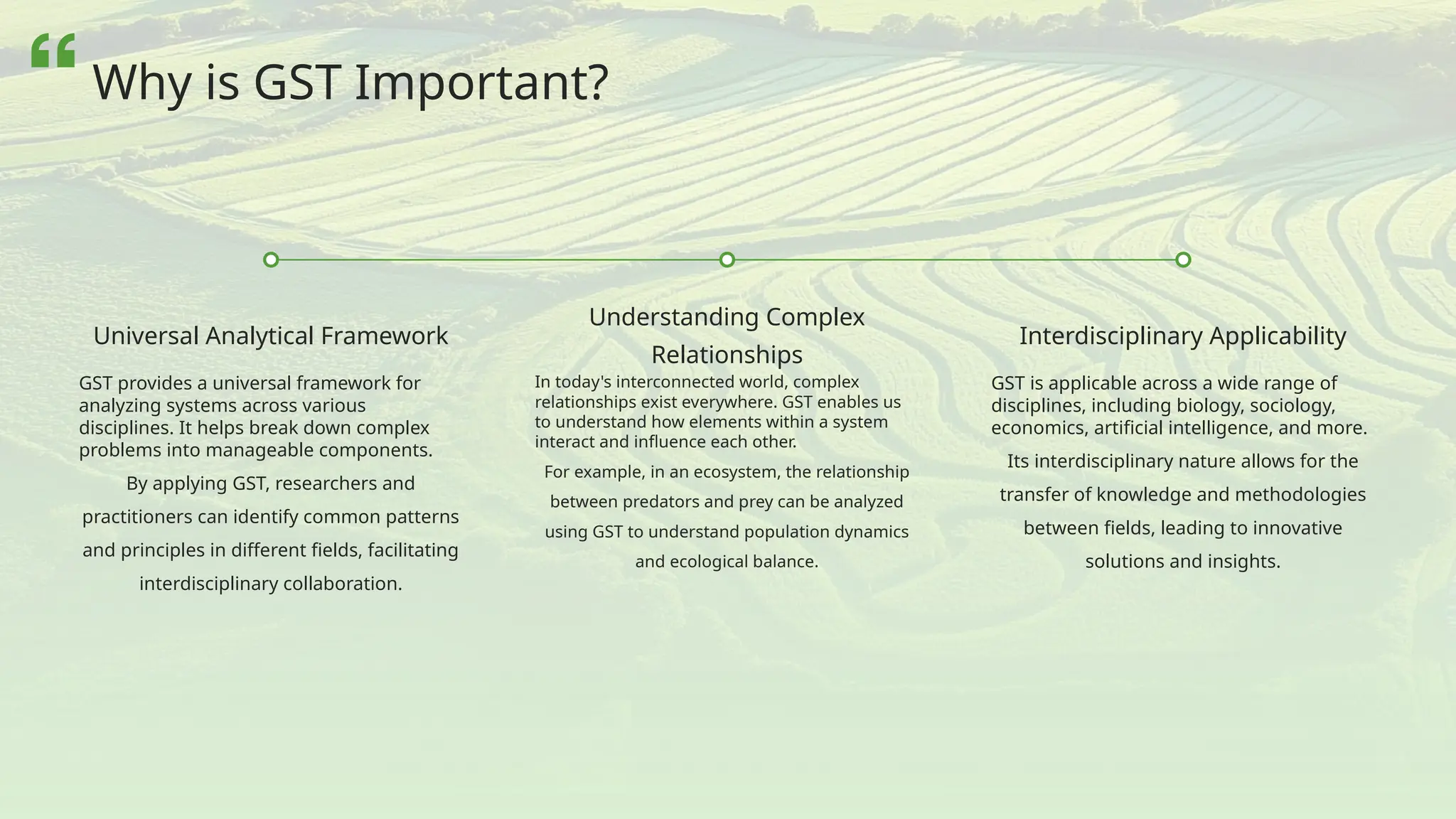 Universal Analytical Framework
GST provides a universal framework for
analyzing systems across various
disciplines. It helps break down complex
problems into manageable components.
By applying GST, researchers and
practitioners can identify common patterns
and principles in different fields, facilitating
interdisciplinary collaboration.
Understanding Complex
Relationships
In today's interconnected world, complex
relationships exist everywhere. GST enables us
to understand how elements within a system
interact and influence each other.
For example, in an ecosystem, the relationship
between predators and prey can be analyzed
using GST to understand population dynamics
and ecological balance.
Interdisciplinary Applicability
GST is applicable across a wide range of
disciplines, including biology, sociology,
economics, artificial intelligence, and more.
Its interdisciplinary nature allows for the
transfer of knowledge and methodologies
between fields, leading to innovative
solutions and insights.
Why is GST Important?
 