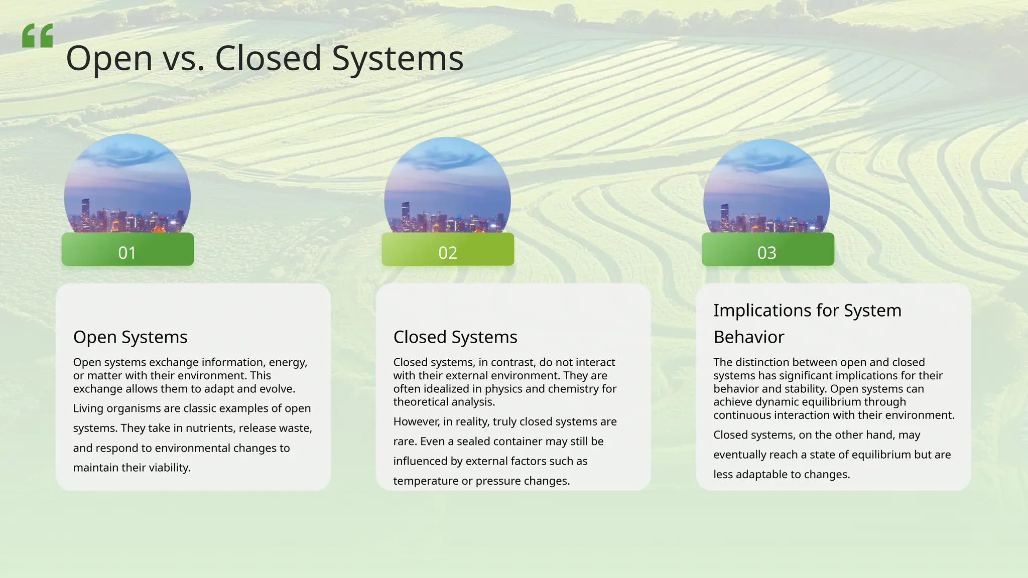 Open Systems
Open systems exchange information, energy,
or matter with their environment. This
exchange allows them to adapt and evolve.
Living organisms are classic examples of open
systems. They take in nutrients, release waste,
and respond to environmental changes to
maintain their viability.
Closed Systems
Closed systems, in contrast, do not interact
with their external environment. They are
often idealized in physics and chemistry for
theoretical analysis.
However, in reality, truly closed systems are
rare. Even a sealed container may still be
influenced by external factors such as
temperature or pressure changes.
Implications for System
Behavior
The distinction between open and closed
systems has significant implications for their
behavior and stability. Open systems can
achieve dynamic equilibrium through
continuous interaction with their environment.
Closed systems, on the other hand, may
eventually reach a state of equilibrium but are
less adaptable to changes.
02
01 03
Open vs. Closed Systems
 