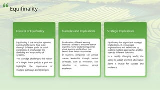 Concept of Equifinality
Equifinality is the idea that systems
can reach the same final state
through different paths or initial
conditions. It emphasizes the
flexibility and adaptability of
systems.
This concept challenges the notion
of a single, linear path to a goal and
highlights the importance of
multiple pathways and strategies.
Examples and Implications
In education, different learning
methods can lead to the same level of
expertise. Some students may prefer
visual learning, while others may
benefit from hands- on activities.
In business, companies can achieve
market leadership through various
strategies, such as innovation, cost
reduction, or customer service
excellence.
Strategic Implications
Equifinality has significant strategic
implications. It encourages
organizations and individuals to
explore multiple approaches and be
open to different solutions.
In a rapidly changing world, the
ability to adapt and find alternative
paths is crucial for success and
resilience.
Equifinality
 