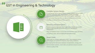 Robotics is a prime example of GST application. Robots are complex
systems that integrate mechanical, electrical, and software
components.
They use feedback loops to sense their environment, make decisions,
and perform tasks, demonstrating the principles of GST.
In engineering, GST is used to design complex systems such as robots,
networks, and smart cities. These systems consist of multiple
interconnected components that must work together seamlessly.
GST principles help engineers manage complexity and ensure the
reliability and performance of these systems.
Smart Cities
Smart cities are another application of GST. They integrate various
technologies and systems to improve urban living conditions.
By analyzing the interactions between transportation, energy, and
communication systems, smart cities can optimize resource use and
enhance quality of life.
Robotics and Automation
Complex System Design
GST in Engineering & Technology
 