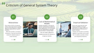 01
Abstractness
One criticism of GST is its abstract
nature. Some argue that its concepts
are too broad and general, making it
difficult to apply directly to specific
problems.
While GST provides a conceptual
framework, it may lack the precision
needed for detailed analysis in
certain domains.
02
Lack of Mathematical
Models
Another limitation is the lack of
precise mathematical models for
some applications. GST principles
can be challenging to quantify
and formalize in certain fields.
This can make it difficult to
validate and test GST theories in
a rigorous manner.
03
Empirical Validation
Some critics argue that GST lacks
empirical validation. Its broad
applicability can make it difficult to
test and prove its effectiveness in
specific contexts.
However, GST has been successfully
applied in many fields, and its value
lies in its ability to provide a holistic
and integrative perspective.
Criticism of General System Theory
 