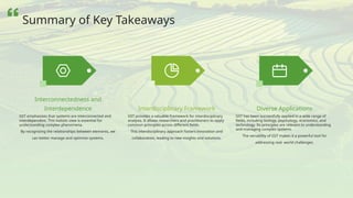 GST emphasizes that systems are interconnected and
interdependent. This holistic view is essential for
understanding complex phenomena.
By recognizing the relationships between elements, we
can better manage and optimize systems.
Interconnectedness and
Interdependence
GST provides a valuable framework for interdisciplinary
analysis. It allows researchers and practitioners to apply
common principles across different fields.
This interdisciplinary approach fosters innovation and
collaboration, leading to new insights and solutions.
Interdisciplinary Framework
GST has been successfully applied in a wide range of
fields, including biology, psychology, economics, and
technology. Its principles are relevant to understanding
and managing complex systems.
The versatility of GST makes it a powerful tool for
addressing real- world challenges.
Diverse Applications
Summary of Key Takeaways
 