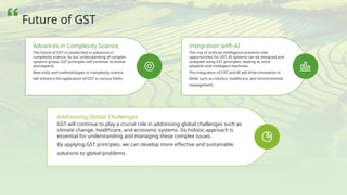 The future of GST is closely tied to advances in
complexity science. As our understanding of complex
systems grows, GST principles will continue to evolve
and expand.
New tools and methodologies in complexity science
will enhance the application of GST in various fields.
Advances in Complexity Science
The rise of artificial intelligence presents new
opportunities for GST. AI systems can be designed and
analyzed using GST principles, leading to more
adaptive and intelligent machines.
The integration of GST and AI will drive innovation in
fields such as robotics, healthcare, and environmental
management.
Integration with AI
GST will continue to play a crucial role in addressing global challenges such as
climate change, healthcare, and economic systems. Its holistic approach is
essential for understanding and managing these complex issues.
By applying GST principles, we can develop more effective and sustainable
solutions to global problems.
Addressing Global Challenges
Future of GST
 