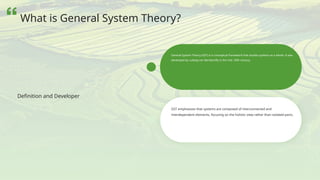 GST emphasizes that systems are composed of interconnected and
interdependent elements, focusing on the holistic view rather than isolated parts.
General System Theory (GST) is a conceptual framework that studies systems as a whole. It was
developed by Ludwig von Bertalanffy in the mid- 20th century.
Definition and Developer
What is General System Theory?
 