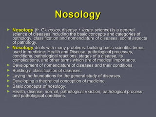 Nosology
►   Nosology (fr. Gk nosos, disease + logos, science) is a general
    science of diseases including the basic concepts and categories of
    pathology, classification and nomenclature of diseases, social aspects
    of pathology.
►   Nosology deals with many problems: building basic scientific terms,
    used in medicine: Health and Disease, pathological processes,
    conditions, pathological reactions, stages of a disease, its
    complications, and other terms which are of medical importance.
►   Development of nomenclature of diseases and their conditions.
►   Building a classification of diseases.
►   Laying the foundations for the general study of diseases.
►   Developing a theoretical conception of medicine.
►   Basic concepts of nosology:
►   Health, disease, normal, pathological reaction, pathological process
    and pathological conditions.
 