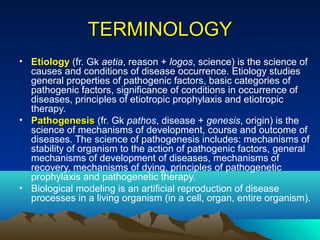 TERMINOLOGY
• Etiology (fr. Gk aetia, reason + logos, science) is the science of
  causes and conditions of disease occurrence. Etiology studies
  general properties of pathogenic factors, basic categories of
  pathogenic factors, significance of conditions in occurrence of
  diseases, principles of etiotropic prophylaxis and etiotropic
  therapy.
• Pathogenesis (fr. Gk pathos, disease + genesis, origin) is the
  science of mechanisms of development, course and outcome of
  diseases. The science of pathogenesis includes: mechanisms of
  stability of organism to the action of pathogenic factors, general
  mechanisms of development of diseases, mechanisms of
  recovery, mechanisms of dying, principles of pathogenetic
  prophylaxis and pathogenetic therapy.
• Biological modeling is an artificial reproduction of disease
  processes in a living organism (in a cell, organ, entire organism).
 