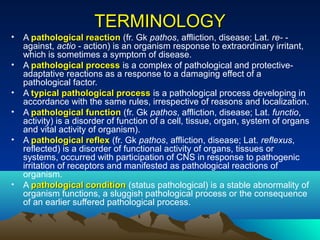 TERMINOLOGY
•   A pathological reaction (fr. Gk pathos, affliction, disease; Lat. re- -
    against, actio - action) is an organism response to extraordinary irritant,
    which is sometimes a symptom of disease.
•   A pathological process is a complex of pathological and protective-
    adaptative reactions as a response to a damaging effect of a
    pathological factor.
•   A typical pathological process is a pathological process developing in
    accordance with the same rules, irrespective of reasons and localization.
•   A pathological function (fr. Gk pathos, affliction, disease; Lat. functio,
    activity) is a disorder of function of a cell, tissue, organ, system of organs
    and vital activity of organism).
•   A pathological reflex (fr. Gk pathos, affliction, disease; Lat. reflexus,
    reflected) is a disorder of functional activity of organs, tissues or
    systems, occurred with participation of CNS in response to pathogenic
    irritation of receptors and manifested as pathological reactions of
    organism.
•   A pathological condition (status pathological) is a stable abnormality of
    organism functions, a sluggish pathological process or the consequence
    of an earlier suffered pathological process.
 