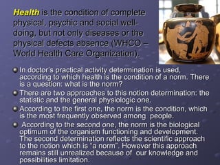 Health is the condition of complete
physical, psychic and social well-
doing, but not only diseases or the
physical defects absence (WHCO –
World Health Care Organization).
 In doctor’s practical activity determination is used,
 according to which health is the condition of a norm. There
 is a question: what is the norm?
 There are two approaches to this notion determination: the
 statistic and the general physiologic one.
 According to the first one, the norm is the condition, which
 is the most frequently observed among people.
  According to the second one, the norm is the biological
 optimum of the organism functioning and development.
 The second determination reflects the scientific approach
 to the notion which is “a norm”. However this approach
 remains still unrealized because of our knowledge and
 possibilities limitation.
 