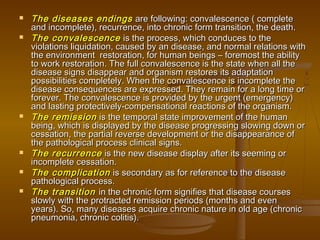    The diseases endings are following: convalescence ( complete
    and incomplete), recurrence, into chronic form transition, the death.
   The convalescence is the process, which conduces to the
    violations liquidation, caused by an disease, and normal relations with
    the environment  restoration, for human beings – foremost the ability
    to work restoration. The full convalescence is the state when all the
    disease signs disappear and organism restores its adaptation
    possibilities completely. When the convalescence is incomplete the
    disease consequences are expressed. They remain for a long time or
    forever. The convalescence is provided by the urgent (emergency)
    and lasting protectively-compensational reactions of the organism.
   The remission is the temporal state improvement of the human
    being, which is displayed by the disease progressing slowing down or
    cessation, the partial reverse development or the disappearance of
    the pathological process clinical signs.
   The recurrence is the new disease display after its seeming or
    incomplete cessation.
   The complication is secondary as for reference to the disease
    pathological process.
   The transition in the chronic form signifies that disease courses
    slowly with the protracted remission periods (months and even
    years). So, many diseases acquire chronic nature in old age (chronic
    pneumonia, chronic colitis).
 