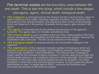 The terminal states are the boundary ones between life
and death. This is also the dying, which include a few stages:
     pre-agony, agony, clinical death, biological death.
►   The preagony is characterized by the diverse duration (during hours, days) of
    deep violations of the vitally important organism functions. The dyspnea, the
    decreasing of the arterial pressure, the darkening down of the consciousness,
    which are observed in this period. Gradually the pre-agony gets across in the
    agony.
►   The agony is characterized by the gradual turning down of all organism
    functions. The agony lasts 2-4 minutes, sometimes more.
►   The clinical death is such condition when all of the visible sparks of life have
    already disappeared (the breathing and the heart work are ceased, however the
    metabolism still continues). The life can be restored on this stage.
►   The biological death is characterized by the irreversible changes in the
    organism.
►   The reanimation of the organism includes number of measures which are
    directed foremost to blood circulation and breathing renewal: heart massage, 
    artificial lungs ventilation, heart defibrillation. The indirect heart massage is
    widely used for the renewal of blood circulation, it can be used at once after the
    clinical death setting in any conditions and even not by specialist. The artificial
    ventilation of the lungs also must be started as soon as possible. The heart
    fibrillation is observed in the terminal period ordinary. In such cases the electric
    defibrillation is used. A single digit to 6000 V removes the fibrillation and
    promotes the renewal of the blood circulation.
 