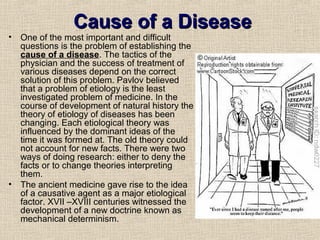 Cause of a Disease
•   One of the most important and difficult
    questions is the problem of establishing the
    cause of a disease. The tactics of the
    physician and the success of treatment of
    various diseases depend on the correct
    solution of this problem. Pavlov believed
    that a problem of etiology is the least
    investigated problem of medicine. In the
    course of development of natural history the
    theory of etiology of diseases has been
    changing. Each etiological theory was
    influenced by the dominant ideas of the
    time it was formed at. The old theory could
    not account for new facts. There were two
    ways of doing research: either to deny the
    facts or to change theories interpreting
    them.
•   The ancient medicine gave rise to the idea
    of a causative agent as a major etiological
    factor. XVII –XVIII centuries witnessed the
    development of a new doctrine known as
    mechanical determinism.
 