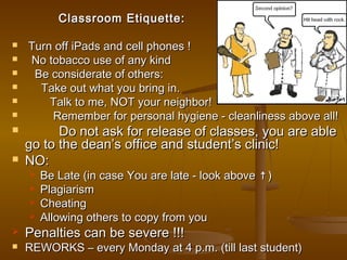 Classroom Etiquette:

   Turn off iPads and cell phones !
   No tobacco use of any kind
    Be considerate of others:
     Take out what you bring in.
       Talk to me, NOT your neighbor!
       Remember for personal hygiene - cleanliness above all!
         Do not ask for release of classes, you are able
    go to the dean’s office and student’s clinic!
   NO:
       Be Late (in case You are late - look above ↑ )
       Plagiarism
       Cheating
       Allowing others to copy from you
   Penalties can be severe !!!
   REWORKS – every Monday at 4 p.m. (till last student)
 