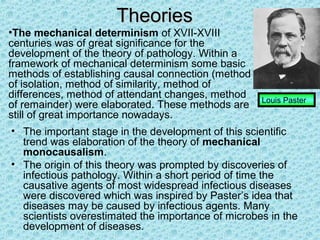 Theories
•The mechanical determinism of XVII-XVIII
centuries was of great significance for the
development of the theory of pathology. Within a
framework of mechanical determinism some basic
methods of establishing causal connection (method
of isolation, method of similarity, method of
differences, method of attendant changes, method    Louis Paster
of remainder) were elaborated. These methods are
still of great importance nowadays.
• The important stage in the development of this scientific
  trend was elaboration of the theory of mechanical
  monocausalism.
• The origin of this theory was prompted by discoveries of
  infectious pathology. Within a short period of time the
  causative agents of most widespread infectious diseases
  were discovered which was inspired by Paster’s idea that
  diseases may be caused by infectious agents. Many
  scientists overestimated the importance of microbes in the
  development of diseases.
 
