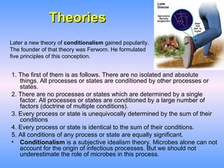 Theories
Later a new theory of conditionalism gained popularity.
The founder of that theory was Ferworn. He formulated
five principles of this conception.


1. The first of them is as follows. There are no isolated and absolute
   things. All processes or states are conditioned by other processes or
   states.
2. There are no processes or states which are determined by a single
   factor. All processes or states are conditioned by a large number of
   factors (doctrine of multiple conditions).
3. Every process or state is unequivocally determined by the sum of their
   conditions
4. Every process or state is identical to the sum of their conditions.
5. All conditions of any process or state are equally significant.
• Conditionalism is a subjective idealism theory. Microbes alone can not
   account for the origin of infectious processes. But we should not
   underestimate the role of microbes in this process.
 