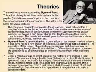 Theories
The next theory was elaborated by Zigmund Freud.
This author distinguished three main systems in the
psychic (mental) structure of a person: the conscious,
the subconscious and the unconscious. The latter is the
home for sexual instincts.
 • The conscious constantly suppresses these instincts. Freud believed that a
    daughter’s love for her father, a son’s love for his mother are manifestations of
    sexual instincts. Human consciousness constantly suppresses these sexual
    instincts. But having a high power charge they tend to struggle their way to
    consciousness. This results in the development of numerous diseases such as
    schizoprenia, epilepsy, neurosis, etc.
 • Zigmund Freud's conception had a great effect on the western medical science.
    It also gave rise to a new branch of medicine, i.e. psychosomatic medicine. The
    supporters of this branch of medical science suppose that diseases may be
    caused by psychological conflicts in childhood. Different pathological processes
    are conditioned by different stages of children’s development when disorders
    occur.
 • Under 6 months of age an infant seeks for his mother’s love and has a food
    instinct. Disorders at this age lead to bronchial asthma or ulcer. Under 3 years of
    age a child has an inclination for analysis. They often break their toys and other
    things. If parents forbid to do this a child gets aggressive and spasms of the
    muscular system occur. From 3 to 6 years a child develops a sense of self and
    sexual feelings. Disturbances at that age will result in hysteria and in various
    sexual disorders.
 